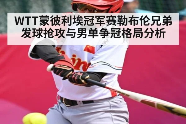 WTT蒙彼利埃冠军赛勒布伦兄弟发球抢攻与男单争冠格局分析 - kaiyun