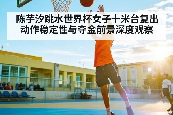 陈芋汐跳水世界杯女子十米台复出动作稳定性与夺金前景深度观察 - kaiyun