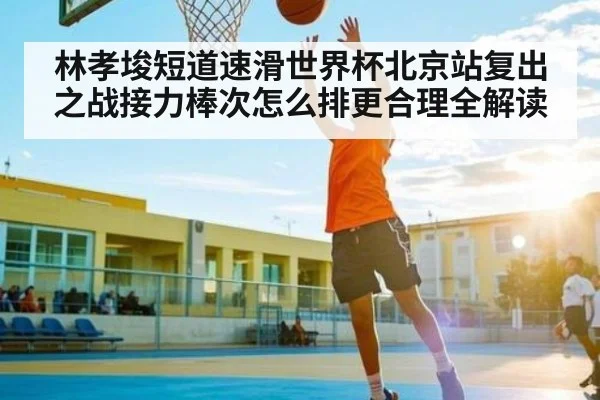 林孝埈短道速滑世界杯北京站复出之战接力棒次怎么排更合理全解读 - kaiyun